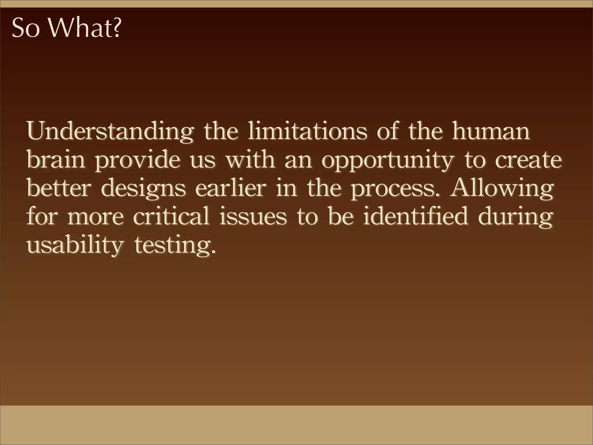 So What?
Understanding	
 the	
 limitations	
 of	
 the	
 human	
 
brain	
 provide	
 us	
 with	
 an	
 opportunity	
 to	
 create	
 
better	
 designs	
 earlier	
 in	
 the	
 process.	
 Allowing	
 
for	
 more	
 critical	
 issues	
 to	
 be	
 identified	
 during	
 
usability	
 testing.
 