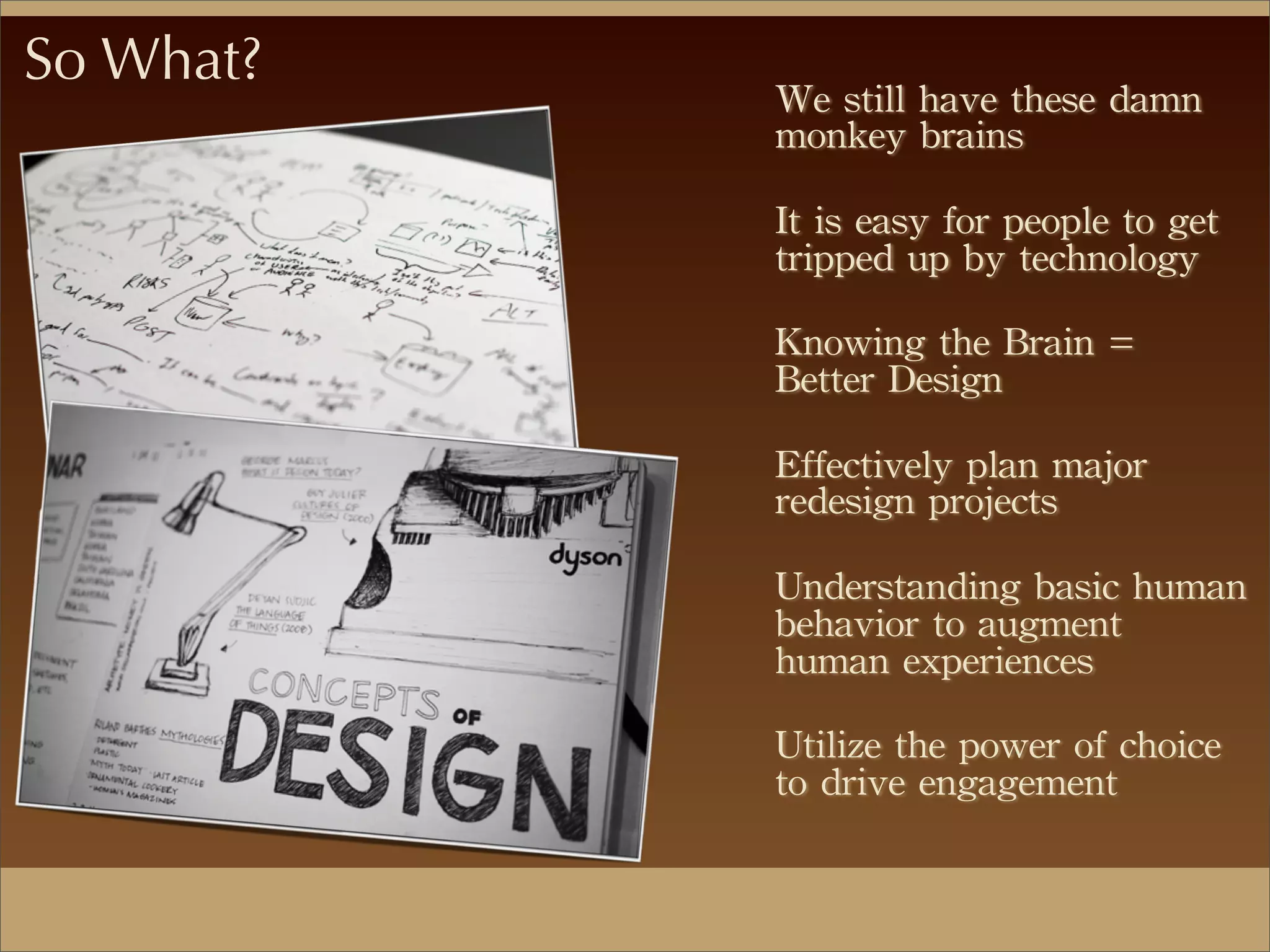 So What?
We	
 still	
 have	
 these	
 damn	
 
monkey	
 brains
It	
 is	
 easy	
 for	
 people	
 to	
 get	
 
tripped	
 up	
 by	
 technology
Knowing	
 the	
 Brain	
 =	
 
Better	
 Design
Effectively	
 plan	
 major	
 
redesign	
 projects
Understanding	
 basic	
 human	
 
behavior	
 to	
 augment	
 
human	
 experiences
Utilize	
 the	
 power	
 of	
 choice	
 
to	
 drive	
 engagement
 