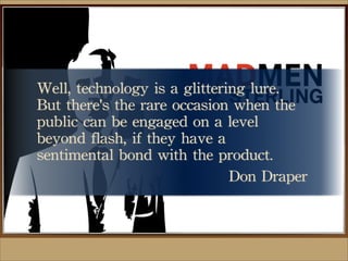 Well,	
 technology	
 is	
 a	
 glittering	
 lure.	
 
But	
 there's	
 the	
 rare	
 occasion	
 when	
 the	
 
public	
 can	
 be	
 engaged	
 on	
 a	
 level	
 
beyond	
 flash,	
 if	
 they	
 have	
 a	
 
sentimental	
 bond	
 with	
 the	
 product.
Don	
 Draper
 