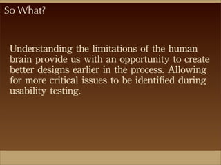 So What?
Understanding	
 the	
 limitations	
 of	
 the	
 human	
 
brain	
 provide	
 us	
 with	
 an	
 opportunity	
 to	
 create	
 
better	
 designs	
 earlier	
 in	
 the	
 process.	
 Allowing	
 
for	
 more	
 critical	
 issues	
 to	
 be	
 identified	
 during	
 
usability	
 testing.
 