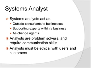 Systems Analyst
 Systems analysts act as
 Outside consultants to businesses
 Supporting experts within a business
 As change agents
 Analysts are problem solvers, and
require communication skills
 Analysts must be ethical with users and
customers
 