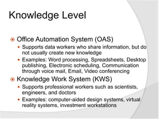Knowledge Level
 Office Automation System (OAS)
 Supports data workers who share information, but do
not usually create new knowledge
 Examples: Word processing, Spreadsheets, Desktop
publishing, Electronic scheduling, Communication
through voice mail, Email, Video conferencing
 Knowledge Work System (KWS)
 Supports professional workers such as scientists,
engineers, and doctors
 Examples: computer-aided design systems, virtual
reality systems, investment workstations
 