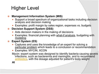 Higher Level
 Management Information System (MIS)
 Support a broad spectrum of organizational tasks including decision
analysis and decision making
 Examples: profit margin by sales region, expenses vs. budgets
 Decision Support System (DSS)
 Aids decision makers in the making of decisions
 Examples: financial planning with what-if analysis, budgeting with
modeling
 Expert System (ES)
 Captures and uses the knowledge of an expert for solving a
particular problem which leads to a conclusion or recommendation
 Examples: MYCIN, XCON
Mycin: expert system was designed to identify bacteria causing severe
infections, such as bacteremia and meningitis, and to recommend
antibiotics, with the dosage adjusted for patient's body weight
AI
 