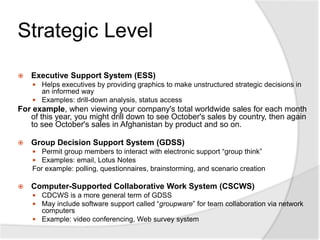 Strategic Level
 Executive Support System (ESS)
 Helps executives by providing graphics to make unstructured strategic decisions in
an informed way
 Examples: drill-down analysis, status access
For example, when viewing your company's total worldwide sales for each month
of this year, you might drill down to see October's sales by country, then again
to see October's sales in Afghanistan by product and so on.
 Group Decision Support System (GDSS)
 Permit group members to interact with electronic support “group think”
 Examples: email, Lotus Notes
For example: polling, questionnaires, brainstorming, and scenario creation
 Computer-Supported Collaborative Work System (CSCWS)
 CDCWS is a more general term of GDSS
 May include software support called “groupware” for team collaboration via network
computers
 Example: video conferencing, Web survey system
 