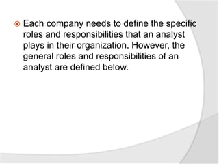  Each company needs to define the specific
roles and responsibilities that an analyst
plays in their organization. However, the
general roles and responsibilities of an
analyst are defined below.
 
