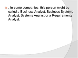  . In some companies, this person might be
called a Business Analyst, Business Systems
Analyst, Systems Analyst or a Requirements
Analyst.
 