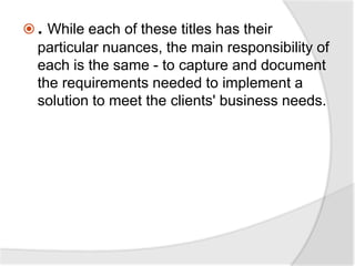  . While each of these titles has their
particular nuances, the main responsibility of
each is the same - to capture and document
the requirements needed to implement a
solution to meet the clients' business needs.
 