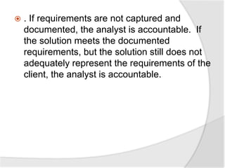  . If requirements are not captured and
documented, the analyst is accountable. If
the solution meets the documented
requirements, but the solution still does not
adequately represent the requirements of the
client, the analyst is accountable.
 