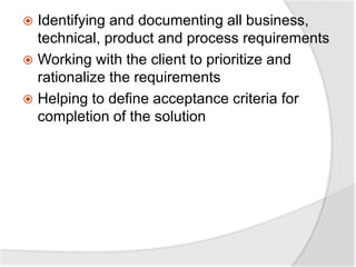  Identifying and documenting all business,
technical, product and process requirements
 Working with the client to prioritize and
rationalize the requirements
 Helping to define acceptance criteria for
completion of the solution
 