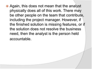  Again, this does not mean that the analyst
physically does all of this work. There may
be other people on the team that contribute,
including the project manager. However, if
the finished solution is missing features, or if
the solution does not resolve the business
need, then the analyst is the person held
accountable.
 