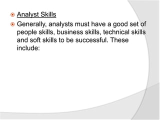  Analyst Skills
 Generally, analysts must have a good set of
people skills, business skills, technical skills
and soft skills to be successful. These
include:
 