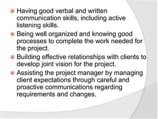  Having good verbal and written
communication skills, including active
listening skills.
 Being well organized and knowing good
processes to complete the work needed for
the project.
 Building effective relationships with clients to
develop joint vision for the project.
 Assisting the project manager by managing
client expectations through careful and
proactive communications regarding
requirements and changes.
 