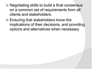  Negotiating skills to build a final consensus
on a common set of requirements from all
clients and stakeholders.
 Ensuring that stakeholders know the
implications of their decisions, and providing
options and alternatives when necessary.
 