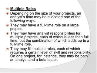  Multiple Roles
 Depending on the size of your projects, an
analyst’s time may be allocated one of the
following ways.
 They may have a full-time role on a large
project.
 They may have analyst responsibilities for
multiple projects, each of which is less than full
time, but the combination of which adds up to a
full-time role.
 They may fill multiple roles, each of which
requires a certain level of skill and responsibility.
On one project, for instance, they may be both
an analyst and a beta tester.
 