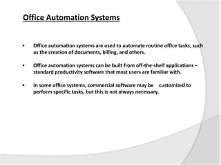 • Office automation systems are used to automate routine office tasks, such
as the creation of documents, billing, and others.
• Office automation systems can be built from off-the-shelf applications –
standard productivity software that most users are familiar with.
• In some office systems, commercial software may be customized to
perform specific tasks, but this is not always necessary.
Office Automation Systems
 