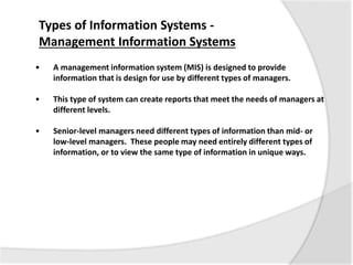 • A management information system (MIS) is designed to provide
information that is design for use by different types of managers.
• This type of system can create reports that meet the needs of managers at
different levels.
• Senior-level managers need different types of information than mid- or
low-level managers. These people may need entirely different types of
information, or to view the same type of information in unique ways.
Types of Information Systems -
Management Information Systems
 
