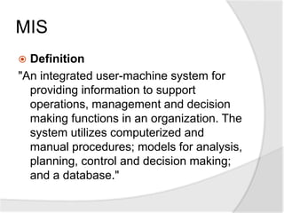 MIS
 Definition
"An integrated user-machine system for
providing information to support
operations, management and decision
making functions in an organization. The
system utilizes computerized and
manual procedures; models for analysis,
planning, control and decision making;
and a database."
 