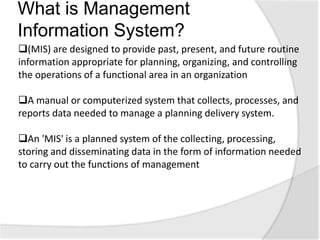 What is Management
Information System?
(MIS) are designed to provide past, present, and future routine
information appropriate for planning, organizing, and controlling
the operations of a functional area in an organization
A manual or computerized system that collects, processes, and
reports data needed to manage a planning delivery system.
An 'MIS' is a planned system of the collecting, processing,
storing and disseminating data in the form of information needed
to carry out the functions of management
 