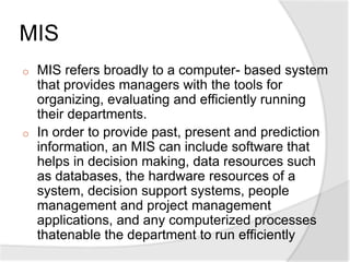 MIS
o MIS refers broadly to a computer- based system
that provides managers with the tools for
organizing, evaluating and efficiently running
their departments.
o In order to provide past, present and prediction
information, an MIS can include software that
helps in decision making, data resources such
as databases, the hardware resources of a
system, decision support systems, people
management and project management
applications, and any computerized processes
thatenable the department to run efficiently
 