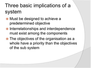 Three basic implications of a
system
 Must be designed to achieve a
predetermined objective
 Interrelationships and interdependence
must exist among the components
 The objectives of the organisation as a
whole have a priority than the objectives
of the sub system
 