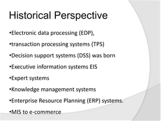 Historical Perspective
•Electronic data processing (EDP),
•transaction processing systems (TPS)
•Decision support systems (DSS) was born
•Executive information systems EIS
•Expert systems
•Knowledge management systems
•Enterprise Resource Planning (ERP) systems.
•MIS to e-commerce
 