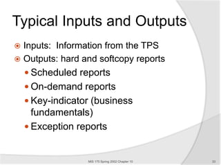 Typical Inputs and Outputs
 Inputs: Information from the TPS
 Outputs: hard and softcopy reports
 Scheduled reports
 On-demand reports
 Key-indicator (business
fundamentals)
 Exception reports
MIS 175 Spring 2002 Chapter 10 33
 