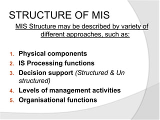 STRUCTURE OF MIS
MIS Structure may be described by variety of
different approaches, such as:
1. Physical components
2. IS Processing functions
3. Decision support (Structured & Un
structured)
4. Levels of management activities
5. Organisational functions
 