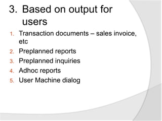 3. Based on output for
users
1. Transaction documents – sales invoice,
etc
2. Preplanned reports
3. Preplanned inquiries
4. Adhoc reports
5. User Machine dialog
 
