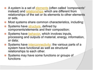  A system is a set of elements (often called 'components'
instead) and relationships which are different from
relationships of the set or its elements to other elements
or sets.
 Most systems share common characteristics, including:
 Systems have structure, defined by
components/elements and their composition;
 Systems have behavior, which involves inputs,
processing and outputs of material, energy, information,
or data;
 Systems have interconnectivity: the various parts of a
system have functional as well as structural
relationships to each other.
 Systems may have some functions or groups of
functions
 