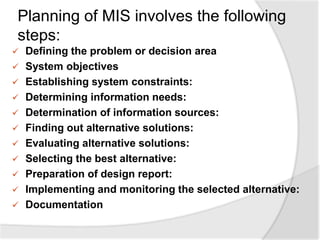 Planning of MIS involves the following
steps:
 Defining the problem or decision area
 System objectives
 Establishing system constraints:
 Determining information needs:
 Determination of information sources:
 Finding out alternative solutions:
 Evaluating alternative solutions:
 Selecting the best alternative:
 Preparation of design report:
 Implementing and monitoring the selected alternative:
 Documentation
 