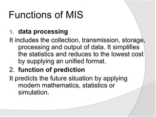 Functions of MIS
1. data processing
It includes the collection, transmission, storage,
processing and output of data. It simplifies
the statistics and reduces to the lowest cost
by supplying an unified format.
2. function of prediction
It predicts the future situation by applying
modern mathematics, statistics or
simulation.
 