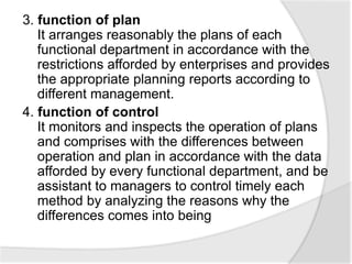 3. function of plan
It arranges reasonably the plans of each
functional department in accordance with the
restrictions afforded by enterprises and provides
the appropriate planning reports according to
different management.
4. function of control
It monitors and inspects the operation of plans
and comprises with the differences between
operation and plan in accordance with the data
afforded by every functional department, and be
assistant to managers to control timely each
method by analyzing the reasons why the
differences comes into being
 