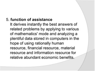 5. function of assistance
It derives instantly the best answers of
related problems by applying to various
of mathematics' mode and analyzing a
plentiful data stored in computers in the
hope of using rationally human
resource, financial resource, material
resource and information resource for
relative abundant economic benefits.
 