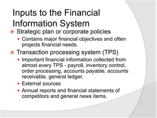 Inputs to the Financial
Information System
 Strategic plan or corporate policies
 Contains major financial objectives and often
projects financial needs.
 Transaction processing system (TPS)
 Important financial information collected from
almost every TPS - payroll, inventory control,
order processing, accounts payable, accounts
receivable, general ledger.
 External sources
 Annual reports and financial statements of
competitors and general news items.
 