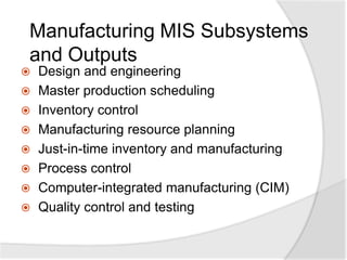 Manufacturing MIS Subsystems
and Outputs
 Design and engineering
 Master production scheduling
 Inventory control
 Manufacturing resource planning
 Just-in-time inventory and manufacturing
 Process control
 Computer-integrated manufacturing (CIM)
 Quality control and testing
 
