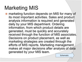 Marketing MIS
 marketing function depends on MIS for many of
its most important activities. Sales and product
analysis information is required and generated
daily by your MIS department. Ordering
information, from which product details are
generated, must be quickly and accurately
received through the function of MIS associates.
Decisions on product placement, as well as
marketing strategies are created through the
efforts of MIS reports. Marketing management
makes all major decisions after analysis of data
generated by your MIS team.
Schematic
 