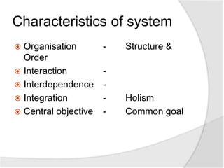 Characteristics of system
 Organisation - Structure &
Order
 Interaction -
 Interdependence -
 Integration - Holism
 Central objective - Common goal
 