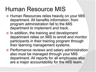 Human Resource MIS
 Human Resources relies heavily on your MIS
department. All benefits information, from
program administration fall to the MIS
department to implement and track.
 In addition, the training and development
department relies on MIS to enroll and monitor
participants in their training program through
their learning management systems.
 Performance reviews and salary administration
also must be managed through your MIS
department. All reports for all employees also
are a major accountability for the MIS team.
 