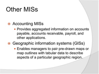 Other MISs
 Accounting MISs
 Provides aggregated information on accounts
payable, accounts receivable, payroll, and
other applications.
 Geographic information systems (GISs)
 Enables managers to pair pre-drawn maps or
map outlines with tabular data to describe
aspects of a particular geographic region.
 