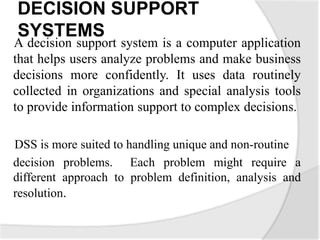 DECISION SUPPORT
SYSTEMS
A decision support system is a computer application
that helps users analyze problems and make business
decisions more confidently. It uses data routinely
collected in organizations and special analysis tools
to provide information support to complex decisions.
DSS is more suited to handling unique and non-routine
decision problems. Each problem might require a
different approach to problem definition, analysis and
resolution.
 