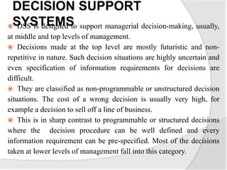 DECISION SUPPORT
SYSTEMS DSS is designed to support managerial decision-making, usually,
at middle and top levels of management.
 Decisions made at the top level are mostly futuristic and non-
repetitive in nature. Such decision situations are highly uncertain and
even specification of information requirements for decisions are
difficult.
 They are classified as non-programmable or unstructured decision
situations. The cost of a wrong decision is usually very high, for
example a decision to sell off a line of business.
 This is in sharp contrast to programmable or structured decisions
where the decision procedure can be well defined and every
information requirement can be pre-specified. Most of the decisions
taken at lower levels of management fall into this category.
 