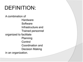 A combination of
Hardware
Software
Infrastructure and
Trained personnel
organized to facilitate
Planning
Control
Coordination and
Decision Making
in an organization.
DEFINITION:
 
