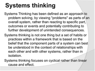 Systems thinking
Systems Thinking has been defined as an approach to
problem solving, by viewing "problems" as parts of an
overall system, rather than reacting to specific part,
outcomes or events and potentially contributing to
further development of unintended consequences.
Systems thinking is not one thing but a set of habits or
practices within a framework that is based on the
belief that the component parts of a system can best
be understood in the context of relationships with
each other and with other systems, rather than in
isolation.
Systems thinking focuses on cyclical rather than linear
cause and effect.
 