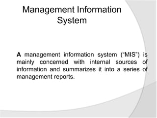A management information system (“MIS”) is
mainly concerned with internal sources of
information and summarizes it into a series of
management reports.
Management Information
System
 