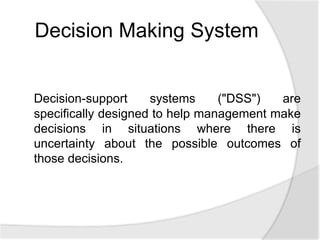 Decision-support systems ("DSS") are
specifically designed to help management make
decisions in situations where there is
uncertainty about the possible outcomes of
those decisions.
Decision Making System
 