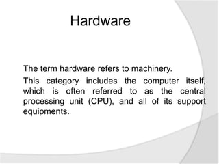 The term hardware refers to machinery.
This category includes the computer itself,
which is often referred to as the central
processing unit (CPU), and all of its support
equipments.
Hardware
 
