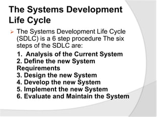 The Systems Development
Life Cycle
 The Systems Development Life Cycle
(SDLC) is a 6 step procedure The six
steps of the SDLC are:
1. Analysis of the Current System
2. Define the new System
Requirements
3. Design the new System
4. Develop the new System
5. Implement the new System
6. Evaluate and Maintain the System
 