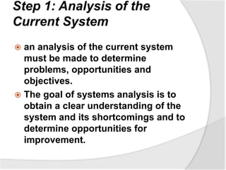 Step 1: Analysis of the
Current System
 an analysis of the current system
must be made to determine
problems, opportunities and
objectives.
 The goal of systems analysis is to
obtain a clear understanding of the
system and its shortcomings and to
determine opportunities for
improvement.
 