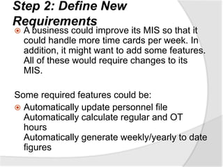 Step 2: Define New
Requirements
 A business could improve its MIS so that it
could handle more time cards per week. In
addition, it might want to add some features.
All of these would require changes to its
MIS.
Some required features could be:
 Automatically update personnel file
Automatically calculate regular and OT
hours
Automatically generate weekly/yearly to date
figures
 