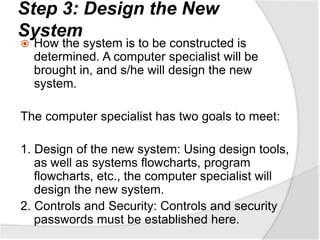Step 3: Design the New
System
 How the system is to be constructed is
determined. A computer specialist will be
brought in, and s/he will design the new
system.
The computer specialist has two goals to meet:
1. Design of the new system: Using design tools,
as well as systems flowcharts, program
flowcharts, etc., the computer specialist will
design the new system.
2. Controls and Security: Controls and security
passwords must be established here.
 